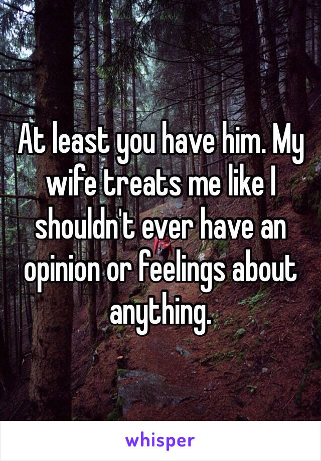 At least you have him. My wife treats me like I shouldn't ever have an opinion or feelings about anything. 