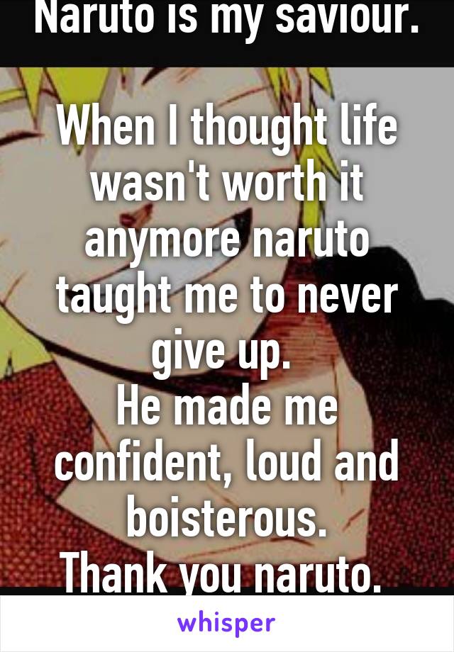 Naruto is my saviour. 
When I thought life wasn't worth it anymore naruto taught me to never give up. 
He made me confident, loud and boisterous.
Thank you naruto. 
I love you. 