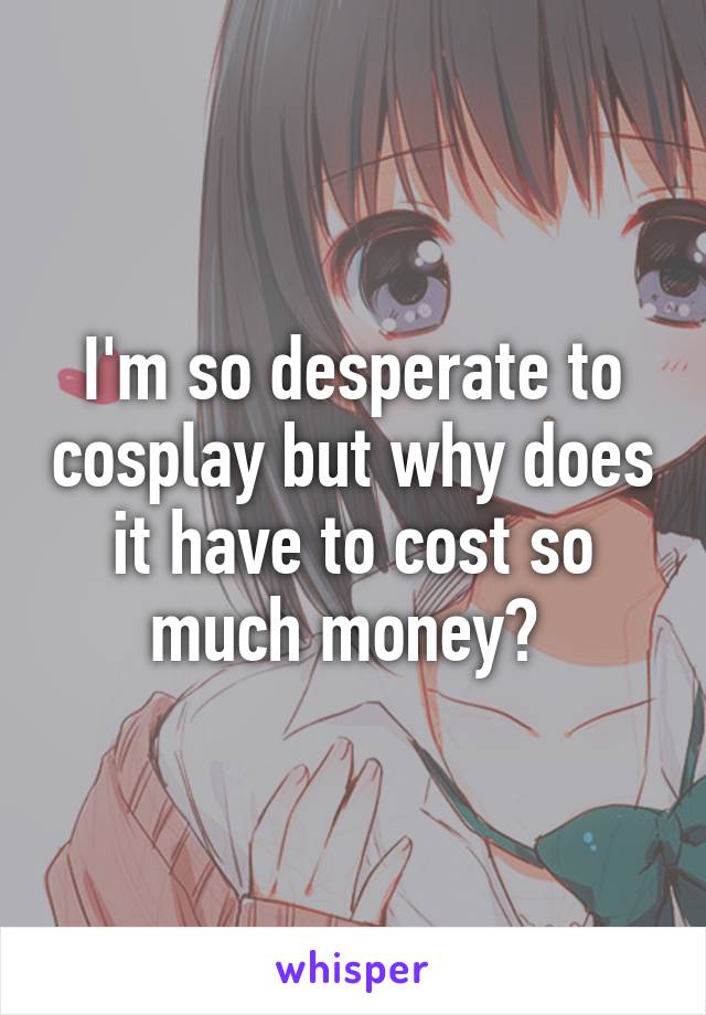 I'm so desperate to cosplay but why does it have to cost so much money? 