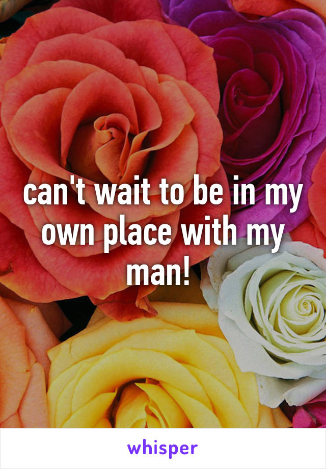 can't wait to be in my own place with my man! 