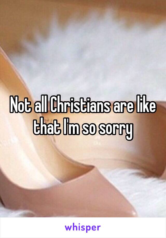 Not all Christians are like that I'm so sorry