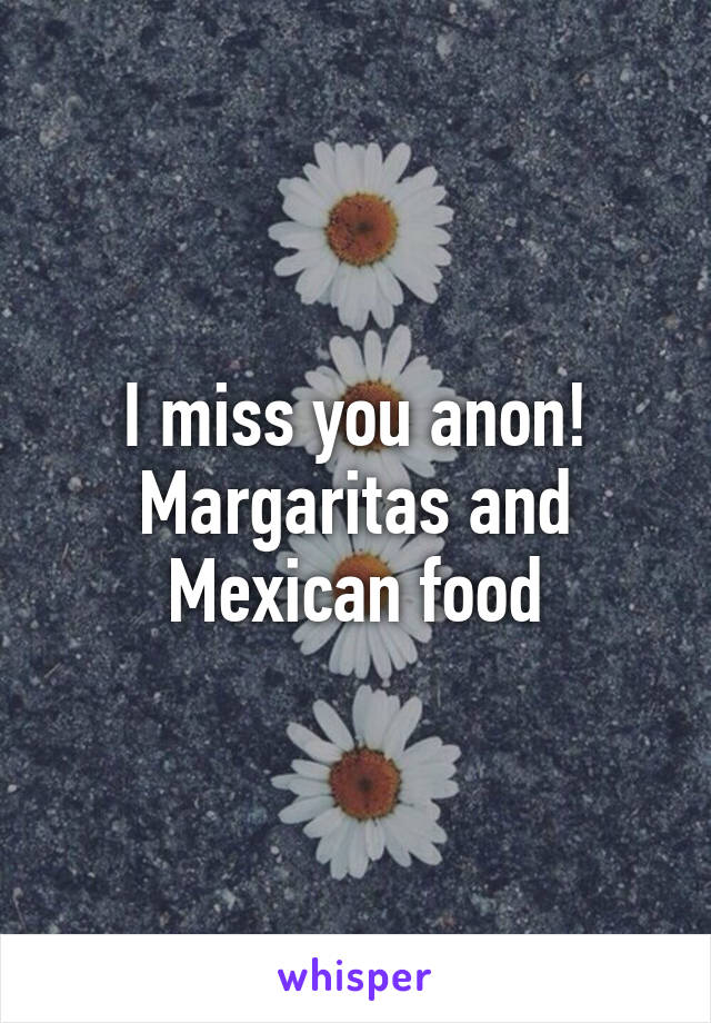 I miss you anon! Margaritas and Mexican food