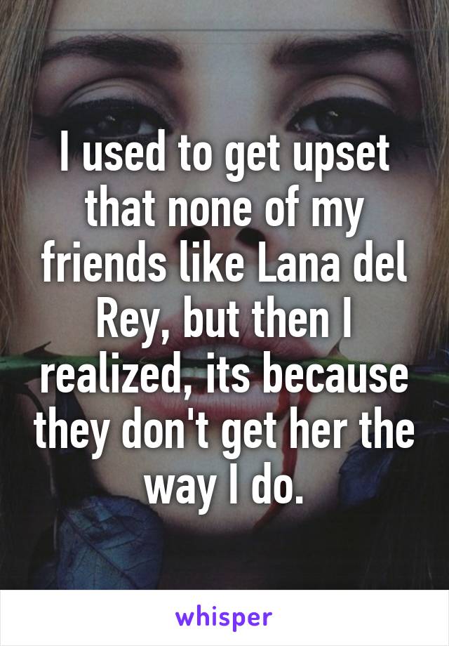 I used to get upset that none of my friends like Lana del Rey, but then I realized, its because they don't get her the way I do.