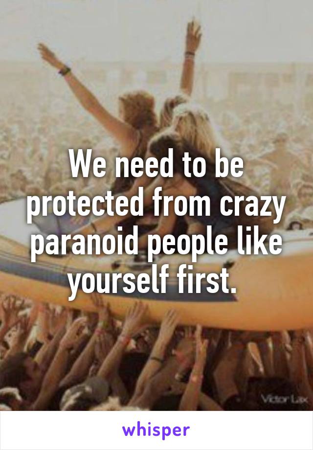 We need to be protected from crazy paranoid people like yourself first. 