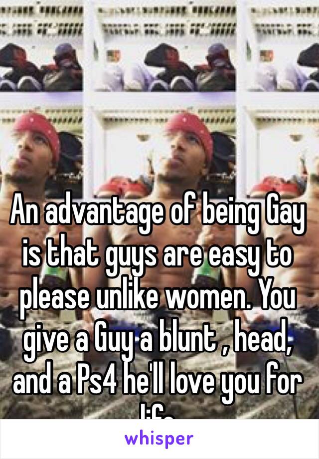 An advantage of being Gay is that guys are easy to please unlike women. You give a Guy a blunt , head, and a Ps4 he'll love you for  life 