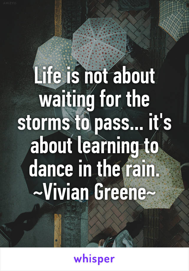 Life is not about waiting for the storms to pass... it's about learning to dance in the rain. ~Vivian Greene~