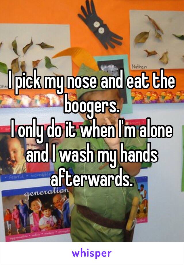 I pick my nose and eat the boogers.
I only do it when I'm alone and I wash my hands afterwards.