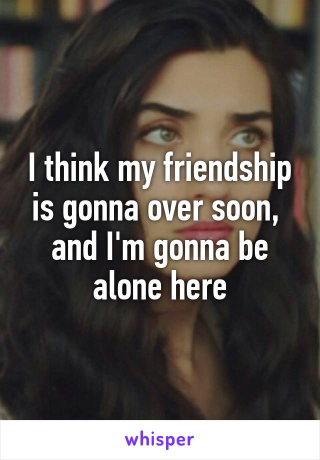 I think my friendship is gonna over soon,  and I'm gonna be alone here