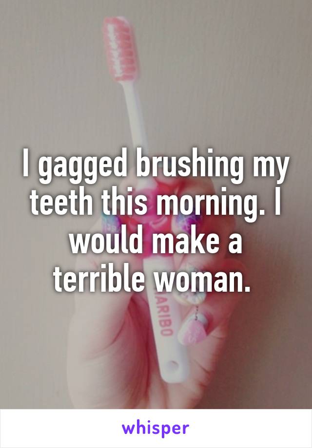 I gagged brushing my teeth this morning. I would make a terrible woman. 