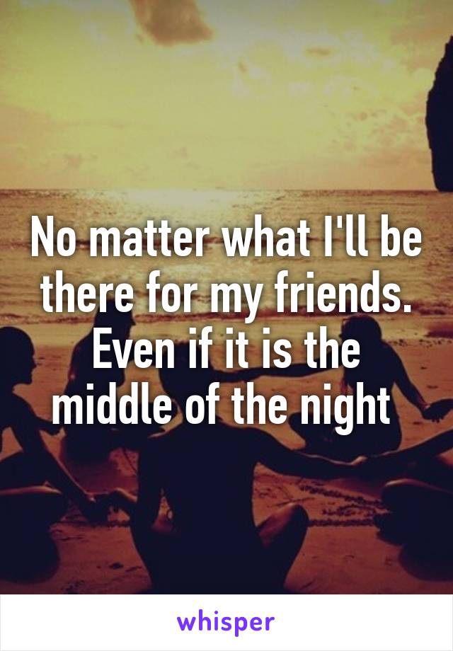 No matter what I'll be there for my friends. Even if it is the middle of the night 