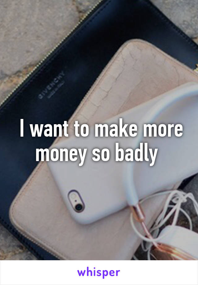  I want to make more money so badly 