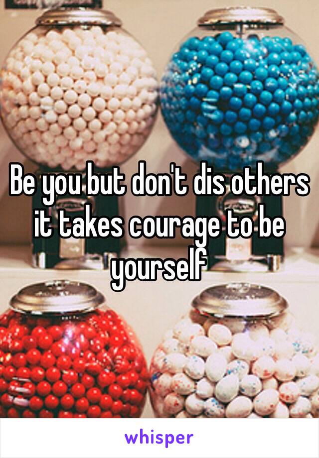 Be you but don't dis others it takes courage to be yourself