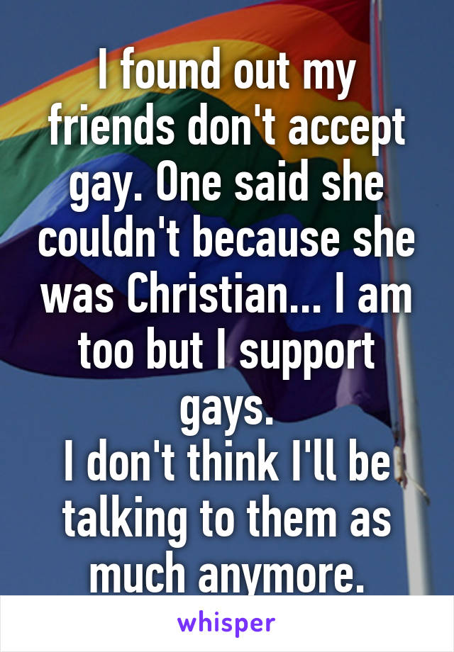 I found out my friends don't accept gay. One said she couldn't because she was Christian... I am too but I support gays.
I don't think I'll be talking to them as much anymore.