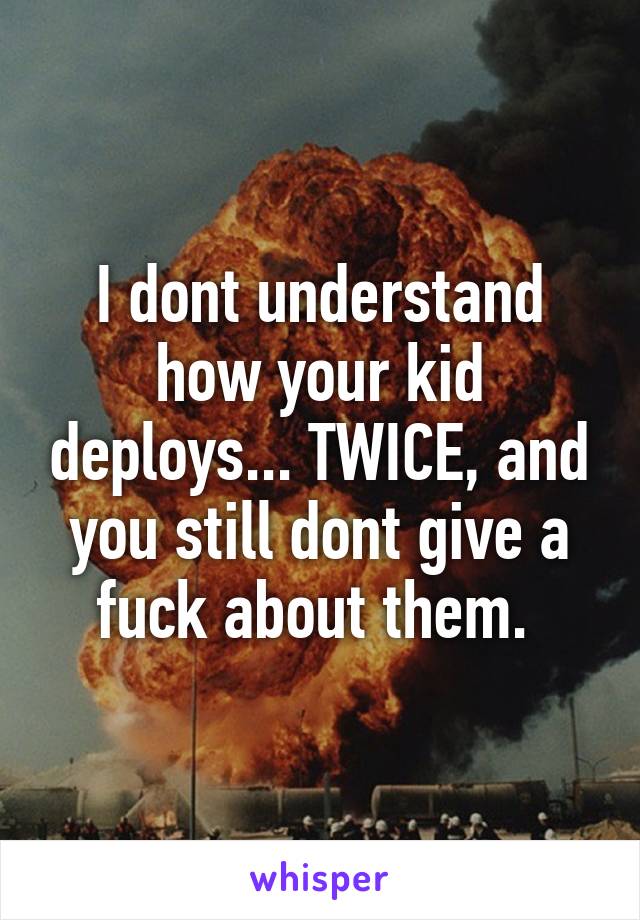 I dont understand how your kid deploys... TWICE, and you still dont give a fuck about them. 