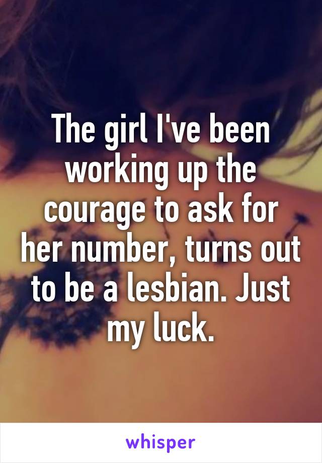 The girl I've been working up the courage to ask for her number, turns out to be a lesbian. Just my luck.