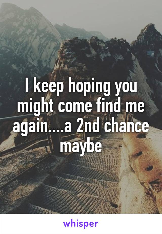 I keep hoping you might come find me again....a 2nd chance maybe