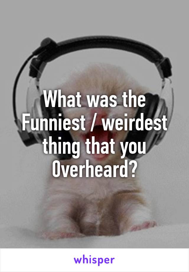 What was the Funniest / weirdest
thing that you 0verheard?