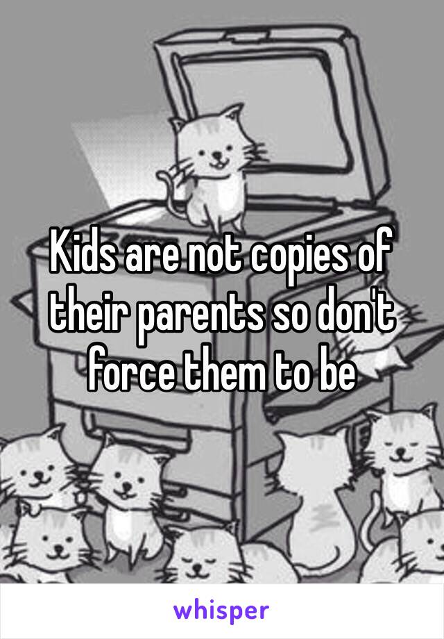 Kids are not copies of their parents so don't force them to be 