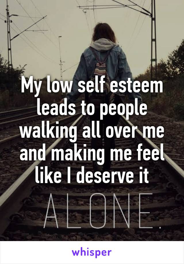 My low self esteem leads to people walking all over me and making me feel like I deserve it