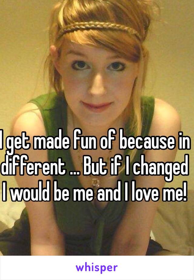 I get made fun of because in different ... But if I changed I would be me and I love me! 