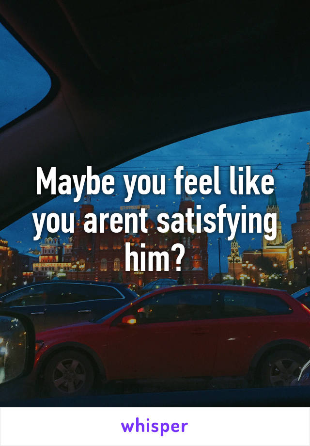 Maybe you feel like you arent satisfying him?