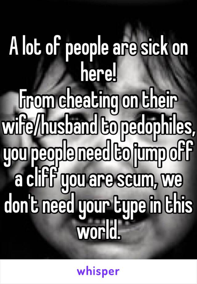 A lot of people are sick on here!
From cheating on their wife/husband to pedophiles, you people need to jump off a cliff you are scum, we don't need your type in this world.