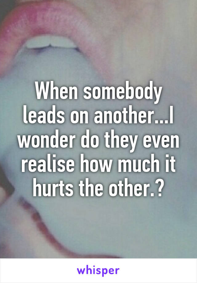 When somebody leads on another...I wonder do they even realise how much it hurts the other.?