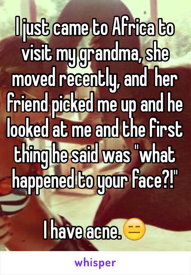 I just came to Africa to visit my grandma, she moved recently, and  her friend picked me up and he looked at me and the first thing he said was "what happened to your face?!" 

I have acne.😑