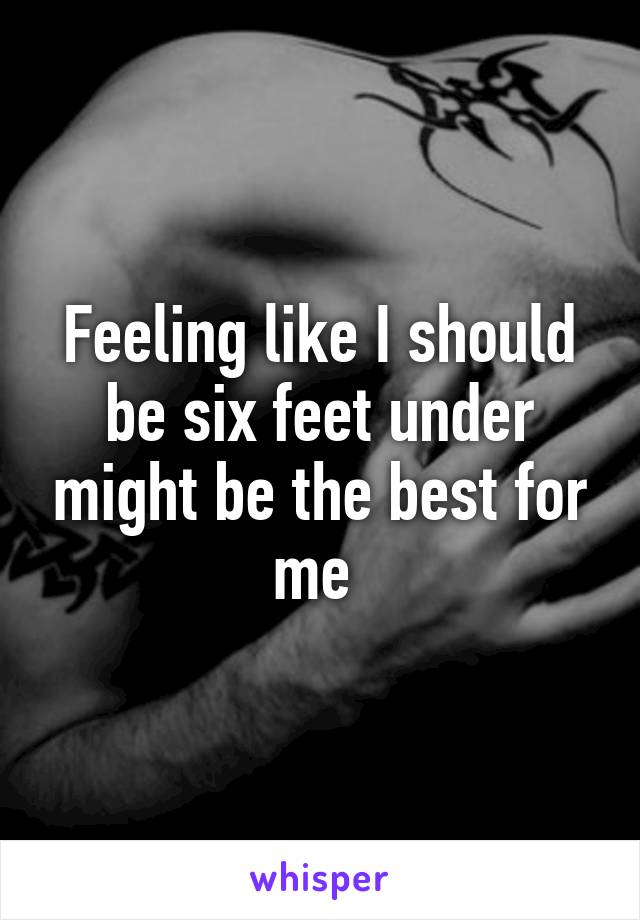 Feeling like I should be six feet under might be the best for me 