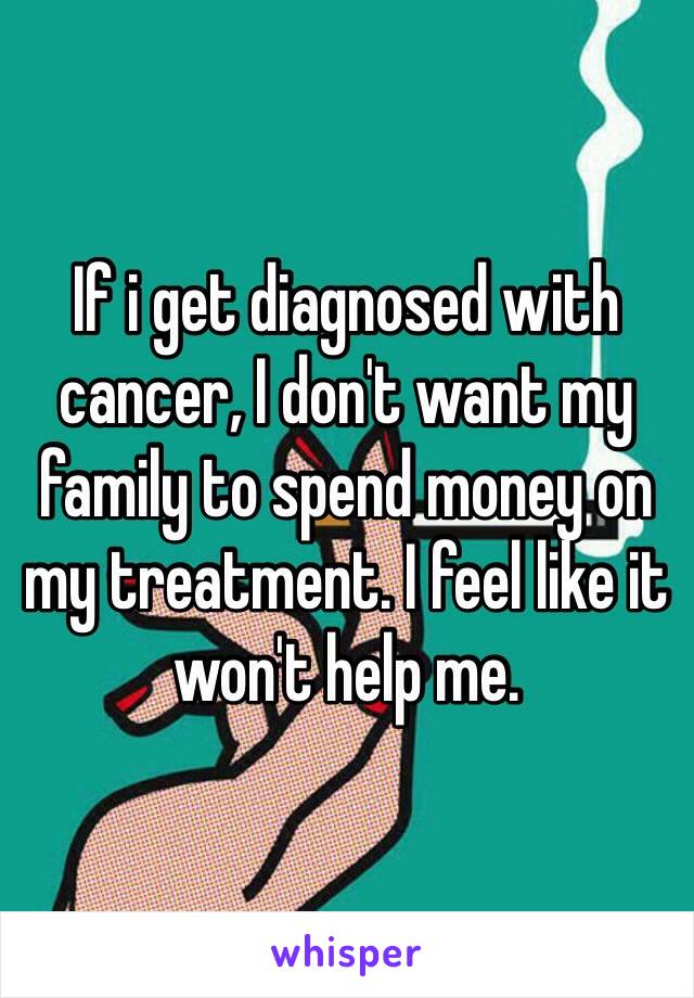 If i get diagnosed with cancer, I don't want my family to spend money on my treatment. I feel like it won't help me.