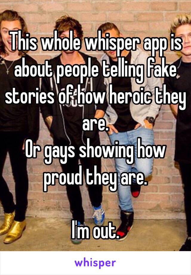 This whole whisper app is about people telling fake stories of how heroic they are.
Or gays showing how proud they are.

I'm out.