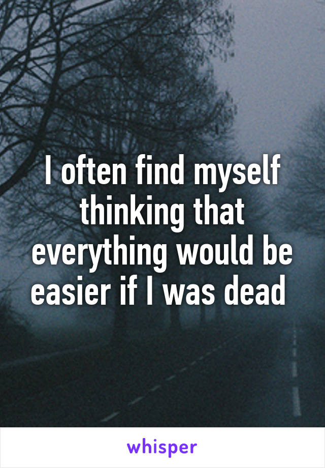 I often find myself thinking that everything would be easier if I was dead 