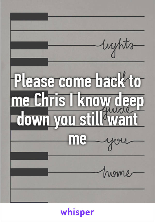 Please come back to me Chris I know deep down you still want me