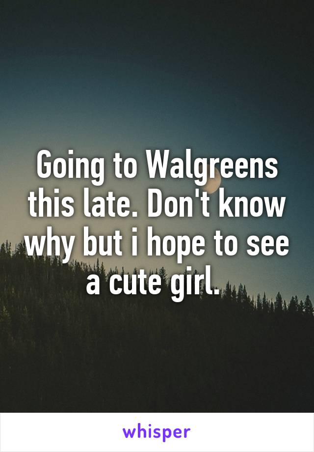 Going to Walgreens this late. Don't know why but i hope to see a cute girl. 