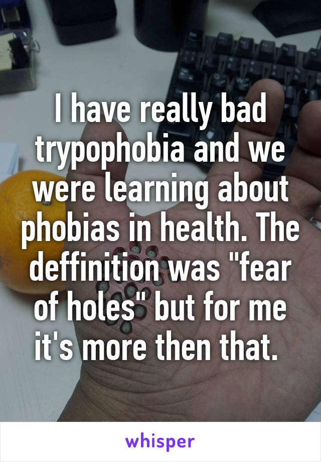 I have really bad trypophobia and we were learning about phobias in health. The deffinition was "fear of holes" but for me it's more then that. 