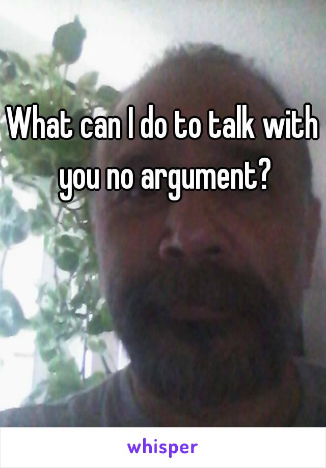 What can I do to talk with you no argument?