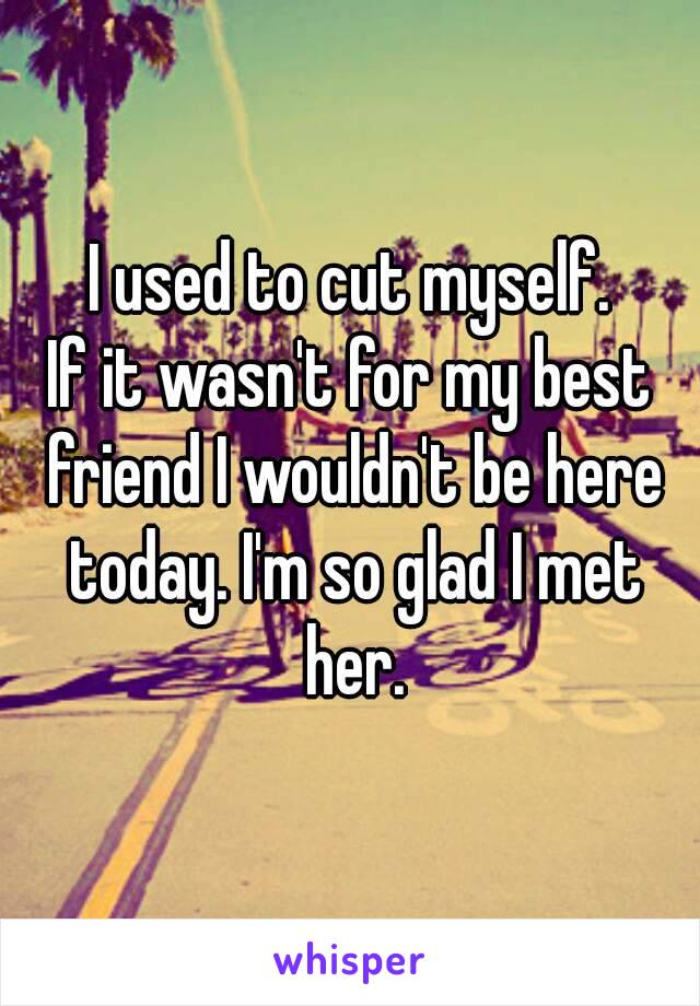 I used to cut myself.
If it wasn't for my best friend I wouldn't be here today. I'm so glad I met her.