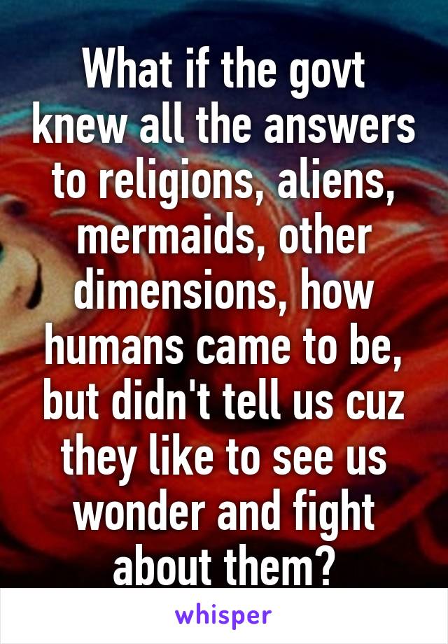 What if the govt knew all the answers to religions, aliens, mermaids, other dimensions, how humans came to be, but didn't tell us cuz they like to see us wonder and fight about them?