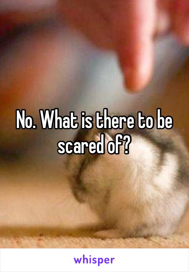 No. What is there to be scared of?