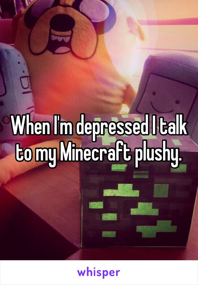 When I'm depressed I talk to my Minecraft plushy.