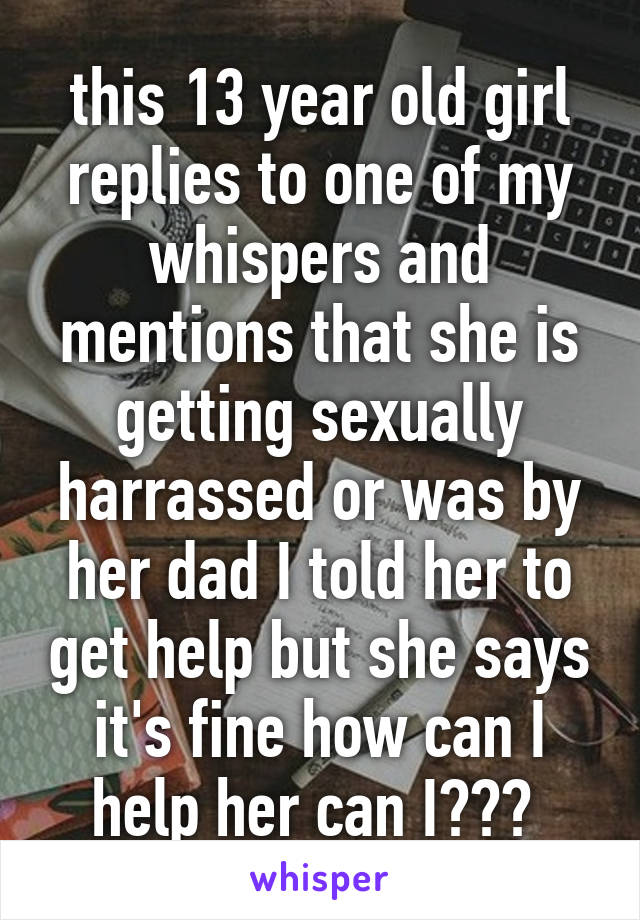 this 13 year old girl replies to one of my whispers and mentions that she is getting sexually harrassed or was by her dad I told her to get help but she says it's fine how can I help her can I??? 