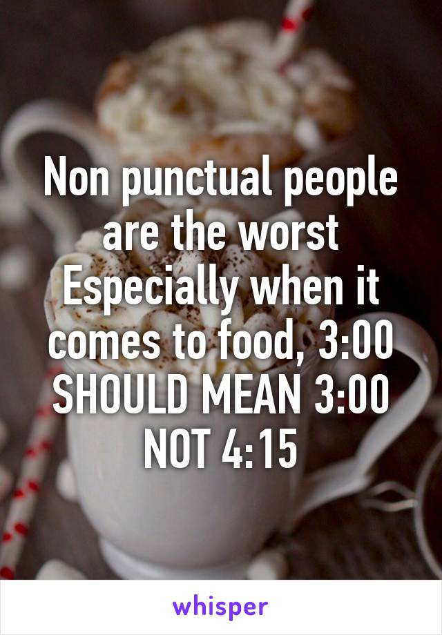 Non punctual people are the worst Especially when it comes to food, 3:00 SHOULD MEAN 3:00 NOT 4:15