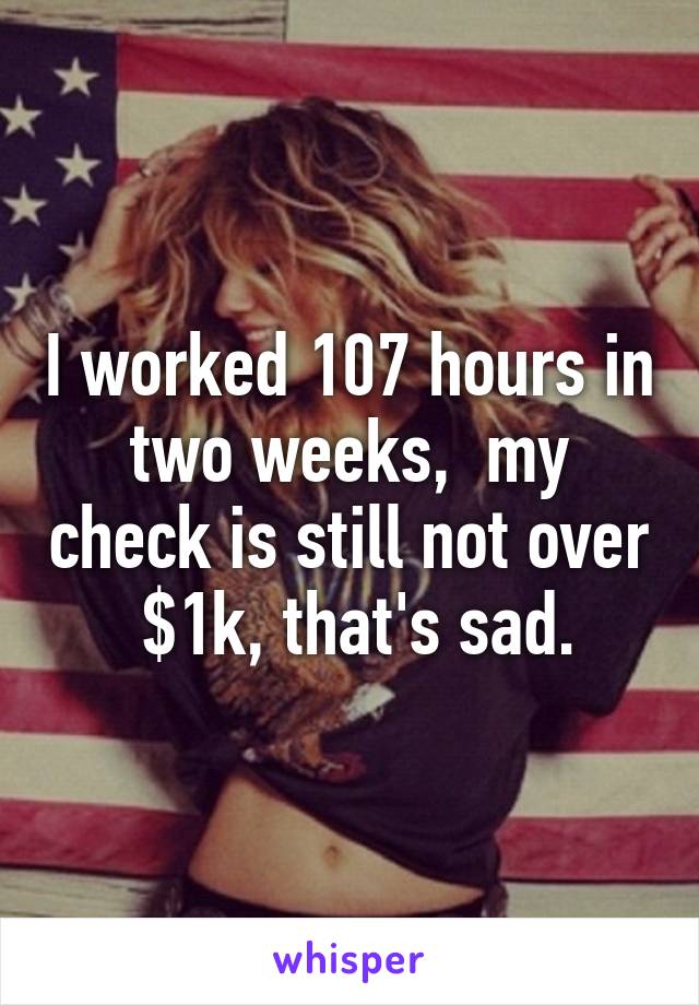 I worked 107 hours in two weeks,  my check is still not over  $1k, that's sad.