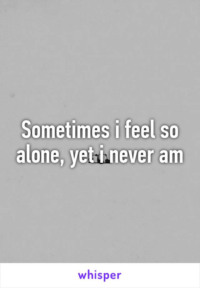 Sometimes i feel so alone, yet i never am