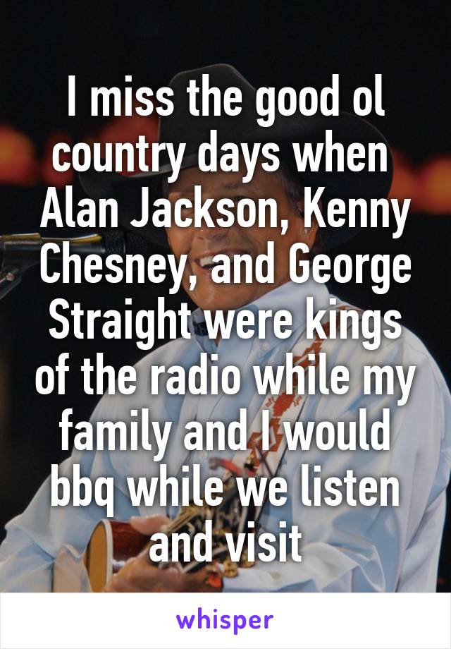 I miss the good ol country days when  Alan Jackson, Kenny Chesney, and George Straight were kings of the radio while my family and I would bbq while we listen and visit