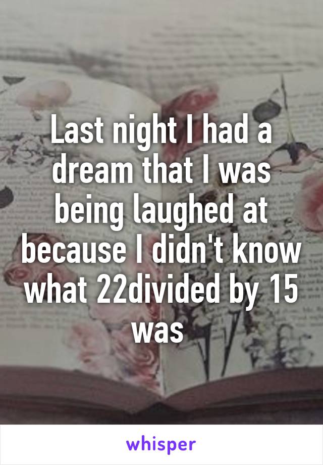 Last night I had a dream that I was being laughed at because I didn't know what 22divided by 15 was 