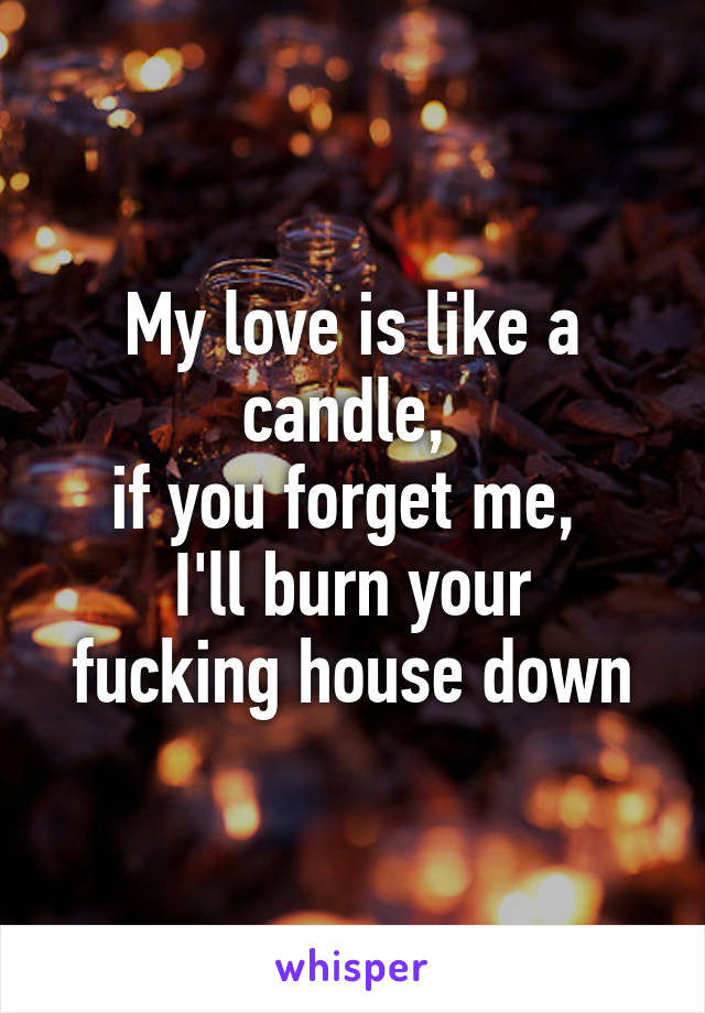 My love is like a candle, 
if you forget me, 
I'll burn your fucking house down