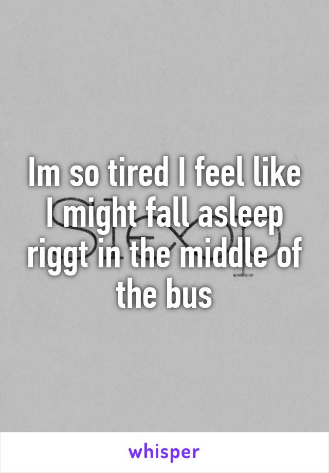 Im so tired I feel like I might fall asleep riggt in the middle of the bus