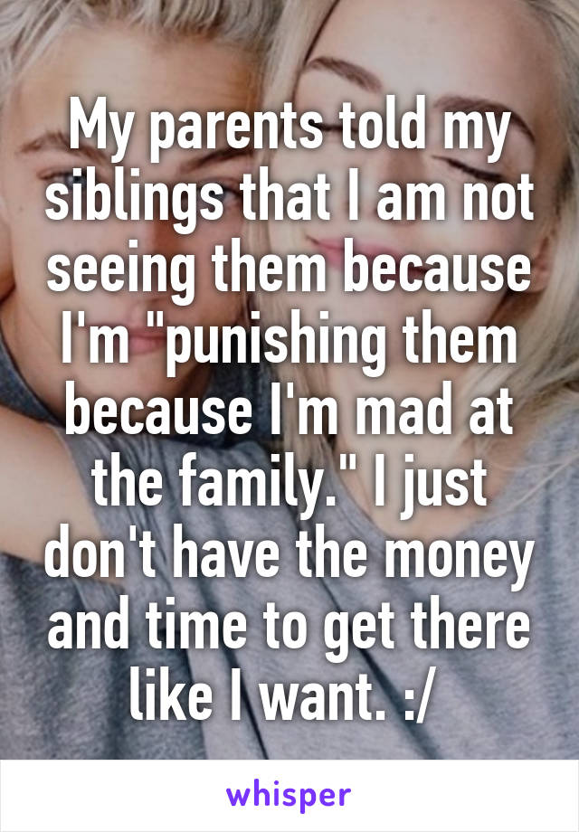 My parents told my siblings that I am not seeing them because I'm "punishing them because I'm mad at the family." I just don't have the money and time to get there like I want. :/ 