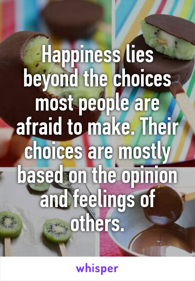 Happiness lies beyond the choices most people are afraid to make. Their choices are mostly based on the opinion and feelings of others.